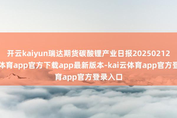 开云kaiyun瑞达期货碳酸锂产业日报20250212-kai云体育app官方下载app最新版本-kai云体育app官方登录入口