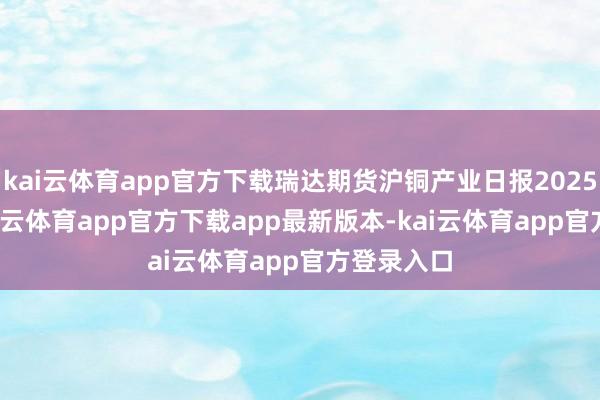 kai云体育app官方下载瑞达期货沪铜产业日报20250212-kai云体育app官方下载app最新版本-kai云体育app官方登录入口