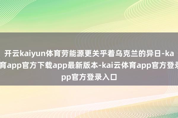 开云kaiyun体育劳能源更关乎着乌克兰的异日-kai云体育app官方下载app最新版本-kai云体育app官方登录入口