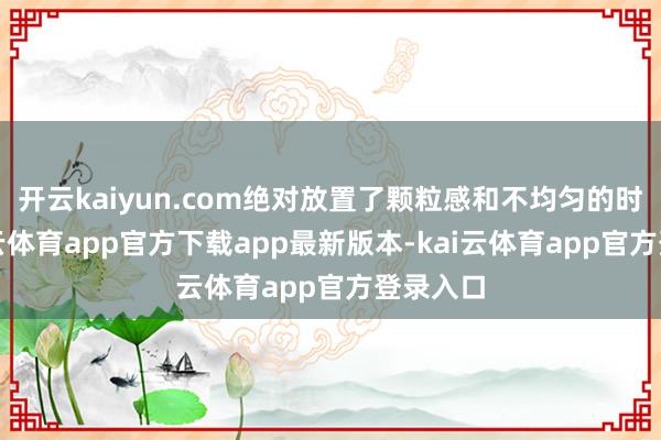 开云kaiyun.com绝对放置了颗粒感和不均匀的时局-kai云体育app官方下载app最新版本-kai云体育app官方登录入口