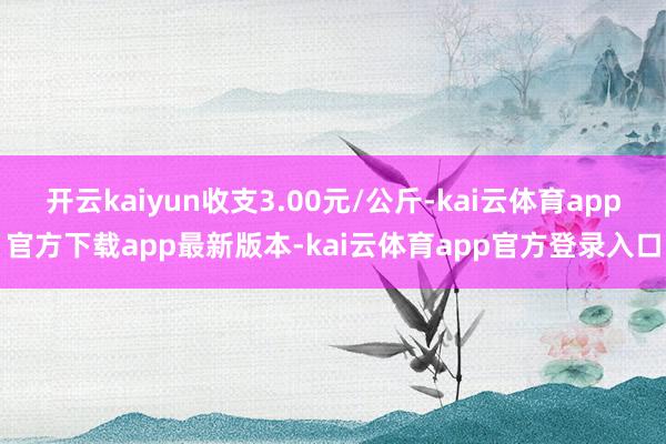 开云kaiyun收支3.00元/公斤-kai云体育app官方下载app最新版本-kai云体育app官方登录入口