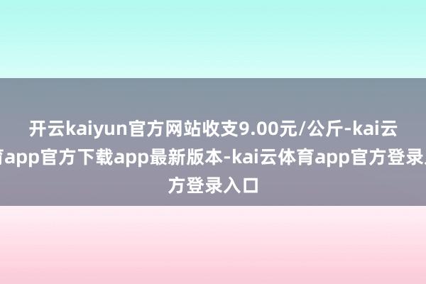 开云kaiyun官方网站收支9.00元/公斤-kai云体育app官方下载app最新版本-kai云体育app官方登录入口