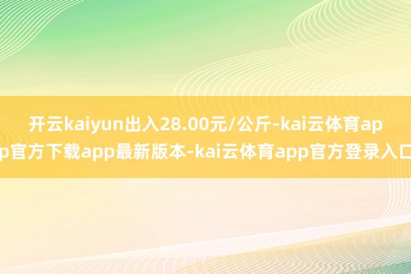 开云kaiyun出入28.00元/公斤-kai云体育app官方下载app最新版本-kai云体育app官方登录入口
