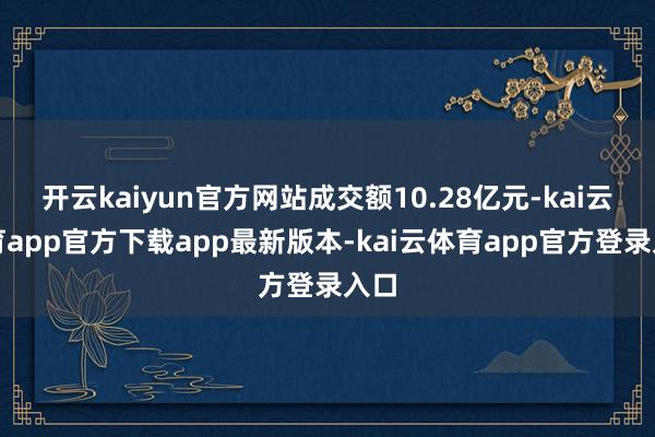 开云kaiyun官方网站成交额10.28亿元-kai云体育app官方下载app最新版本-kai云体育app官方登录入口