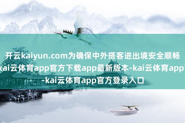 开云kaiyun.com为确保中外搭客进出境安全顺畅、高效通俗-kai云体育app官方下载app最新版本-kai云体育app官方登录入口