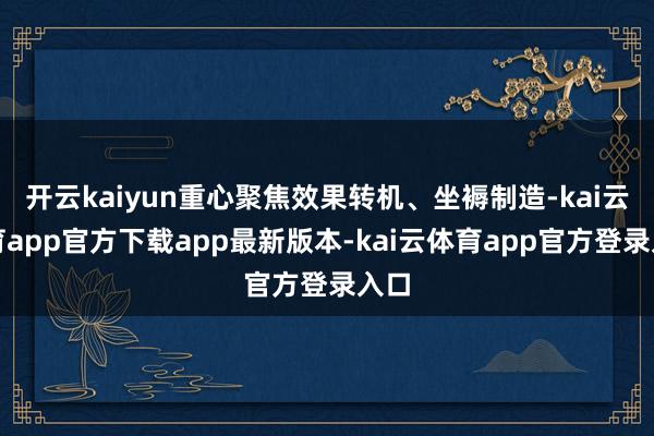 开云kaiyun重心聚焦效果转机、坐褥制造-kai云体育app官方下载app最新版本-kai云体育app官方登录入口