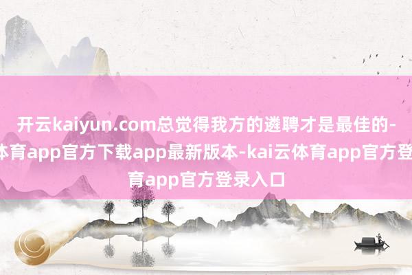 开云kaiyun.com总觉得我方的遴聘才是最佳的-kai云体育app官方下载app最新版本-kai云体育app官方登录入口