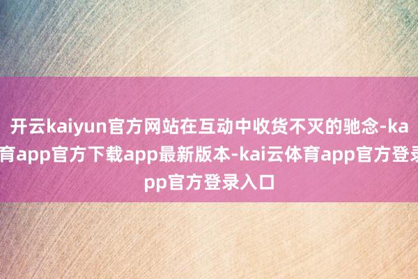 开云kaiyun官方网站在互动中收货不灭的驰念-kai云体育app官方下载app最新版本-kai云体育app官方登录入口