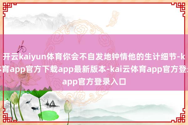 开云kaiyun体育你会不自发地钟情他的生计细节-kai云体育app官方下载app最新版本-kai云体育app官方登录入口