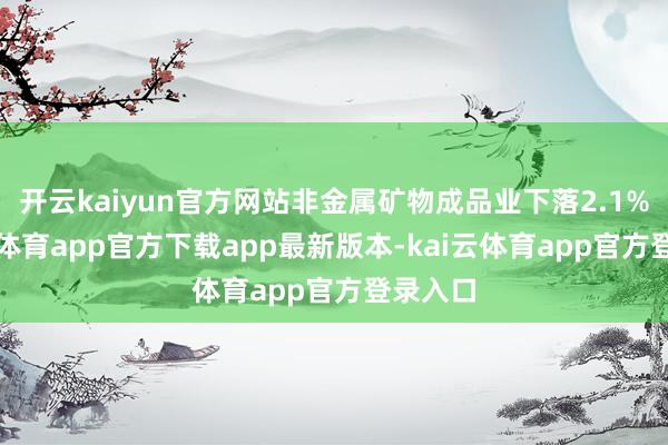 开云kaiyun官方网站非金属矿物成品业下落2.1%-kai云体育app官方下载app最新版本-kai云体育app官方登录入口