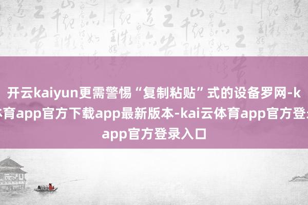 开云kaiyun更需警惕“复制粘贴”式的设备罗网-kai云体育app官方下载app最新版本-kai云体育app官方登录入口
