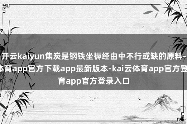 开云kaiyun焦炭是钢铁坐褥经由中不行或缺的原料-kai云体育app官方下载app最新版本-kai云体育app官方登录入口