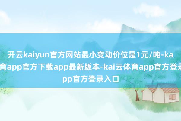 开云kaiyun官方网站最小变动价位是1元/吨-kai云体育app官方下载app最新版本-kai云体育app官方登录入口