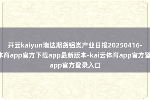 开云kaiyun瑞达期货铝类产业日报20250416-kai云体育app官方下载app最新版本-kai云体育app官方登录入口