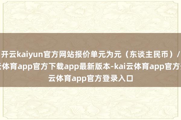 开云kaiyun官方网站报价单元为元（东谈主民币）/吨-kai云体育app官方下载app最新版本-kai云体育app官方登录入口