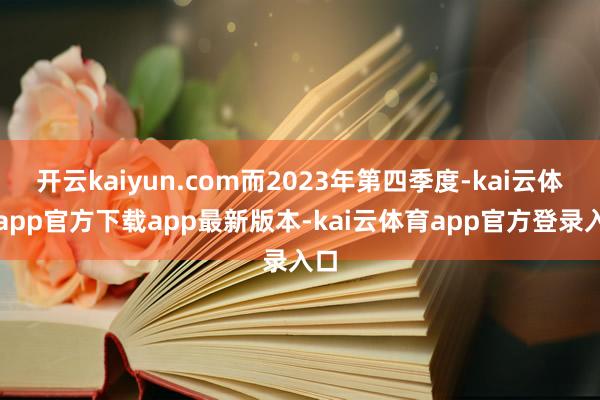 开云kaiyun.com而2023年第四季度-kai云体育app官方下载app最新版本-kai云体育app官方登录入口