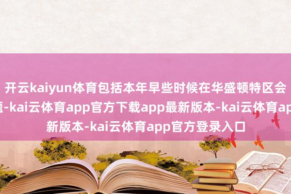 开云kaiyun体育包括本年早些时候在华盛顿特区会晤时商酌的话题-kai云体育app官方下载app最新版本-kai云体育app官方登录入口
