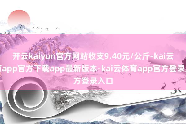 开云kaiyun官方网站收支9.40元/公斤-kai云体育app官方下载app最新版本-kai云体育app官方登录入口