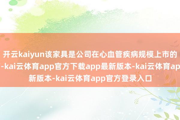 开云kaiyun该家具是公司在心血管疾病规模上市的首个1类转换药-kai云体育app官方下载app最新版本-kai云体育app官方登录入口