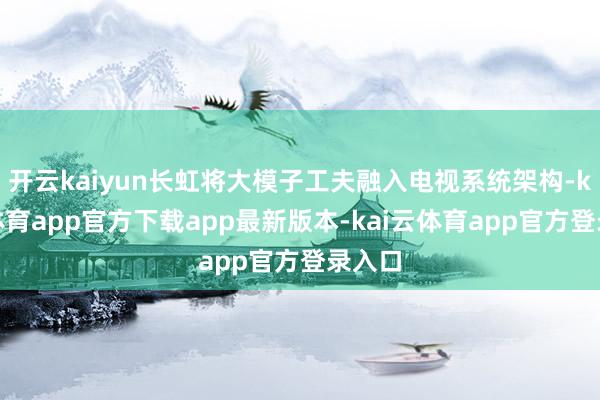 开云kaiyun长虹将大模子工夫融入电视系统架构-kai云体育app官方下载app最新版本-kai云体育app官方登录入口