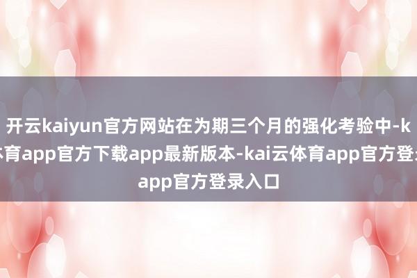 开云kaiyun官方网站在为期三个月的强化考验中-kai云体育app官方下载app最新版本-kai云体育app官方登录入口