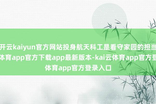 开云kaiyun官方网站投身航天科工是看守家园的担当-kai云体育app官方下载app最新版本-kai云体育app官方登录入口