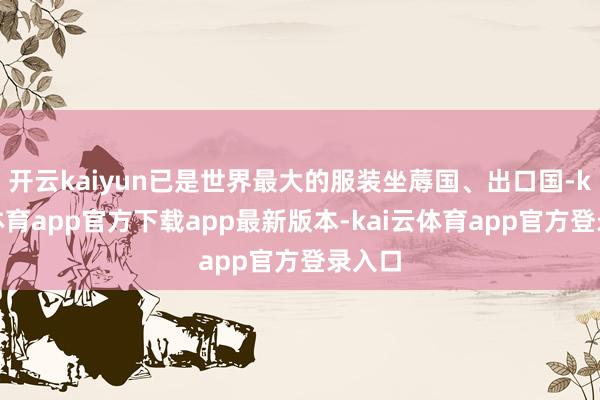 开云kaiyun已是世界最大的服装坐蓐国、出口国-kai云体育app官方下载app最新版本-kai云体育app官方登录入口