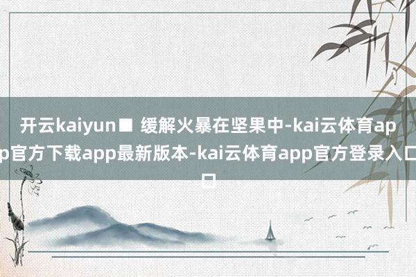 开云kaiyun■ 缓解火暴在坚果中-kai云体育app官方下载app最新版本-kai云体育app官方登录入口
