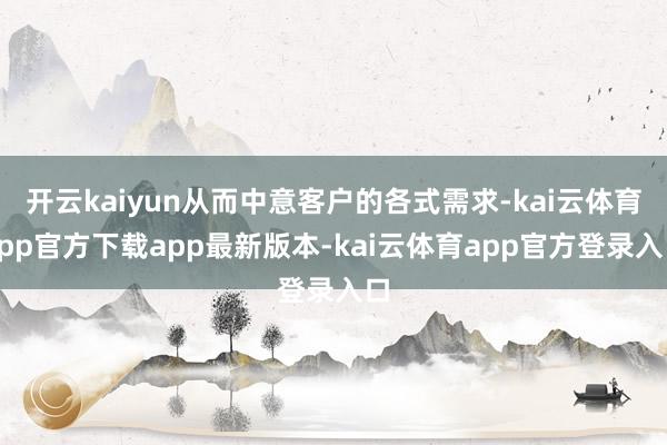开云kaiyun从而中意客户的各式需求-kai云体育app官方下载app最新版本-kai云体育app官方登录入口