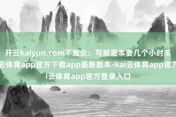 开云kaiyun.com不雅众：可能蓝本要几个小时车程的-kai云体育app官方下载app最新版本-kai云体育app官方登录入口