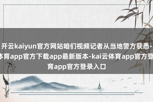 开云kaiyun官方网站咱们视频记者从当地警方获悉-kai云体育app官方下载app最新版本-kai云体育app官方登录入口