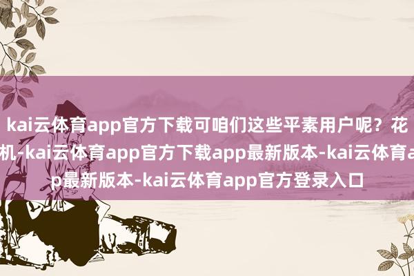 kai云体育app官方下载可咱们这些平素用户呢?花大价格买的5G手机-kai云体育app官方下载app最新版本-kai云体育app官方登录入口