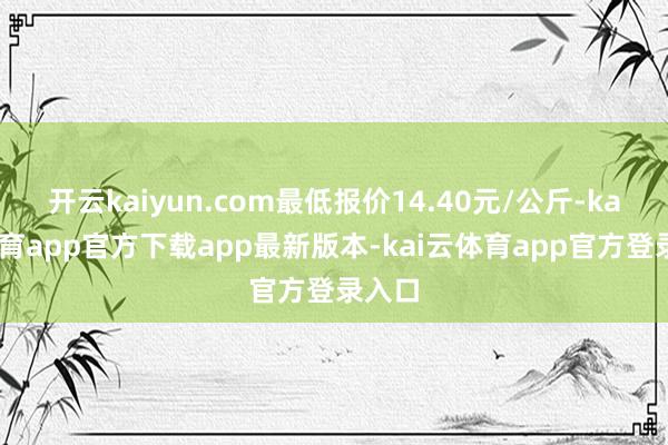 开云kaiyun.com最低报价14.40元/公斤-kai云体育app官方下载app最新版本-kai云体育app官方登录入口