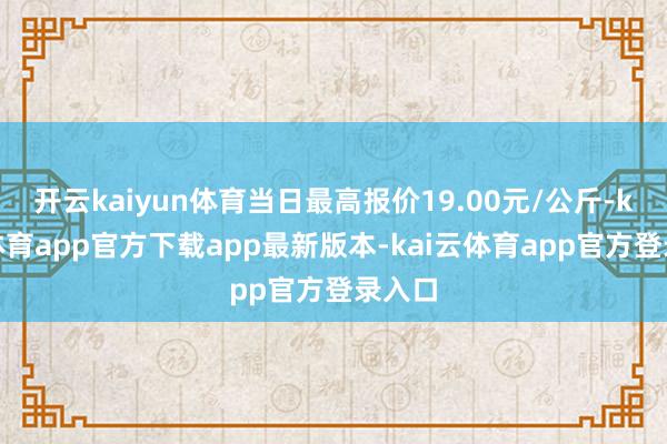 开云kaiyun体育当日最高报价19.00元/公斤-kai云体育app官方下载app最新版本-kai云体育app官方登录入口