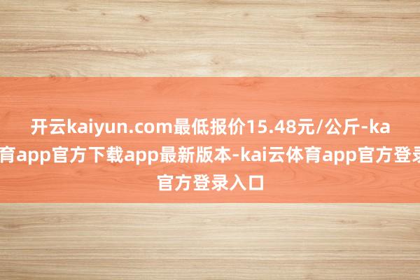 开云kaiyun.com最低报价15.48元/公斤-kai云体育app官方下载app最新版本-kai云体育app官方登录入口