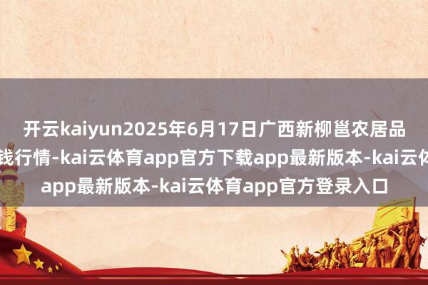 开云kaiyun2025年6月17日广西新柳邕农居品批发市集有限公司价钱行情-kai云体育app官方下载app最新版本-kai云体育app官方登录入口