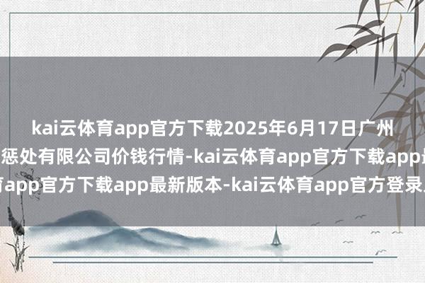 kai云体育app官方下载2025年6月17日广州江南果菜批发阛阓规画惩处有限公司价钱行情-kai云体育app官方下载app最新版本-kai云体育app官方登录入口
