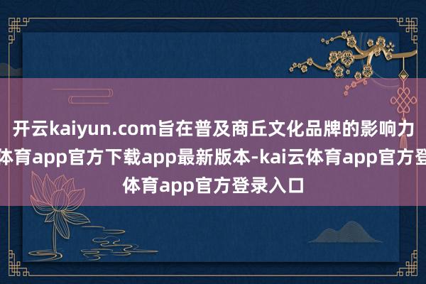 开云kaiyun.com旨在普及商丘文化品牌的影响力-kai云体育app官方下载app最新版本-kai云体育app官方登录入口