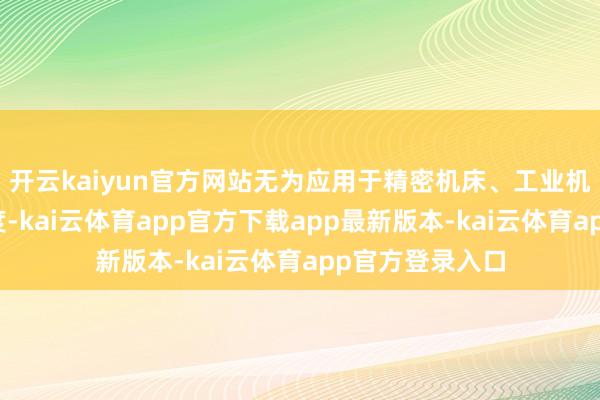 开云kaiyun官方网站无为应用于精密机床、工业机器东谈主等限度-kai云体育app官方下载app最新版本-kai云体育app官方登录入口