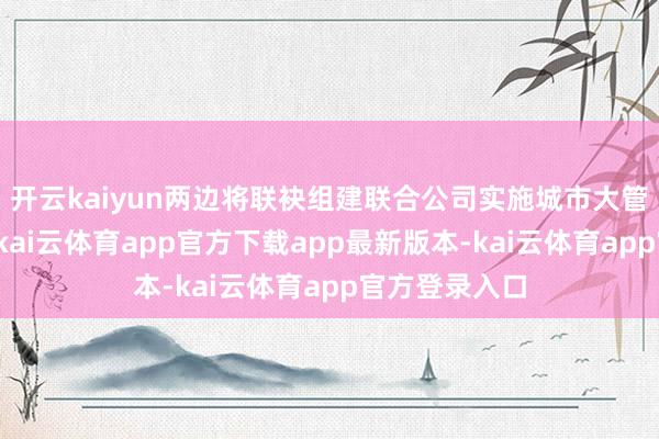 开云kaiyun两边将联袂组建联合公司实施城市大管家玄虚业务-kai云体育app官方下载app最新版本-kai云体育app官方登录入口