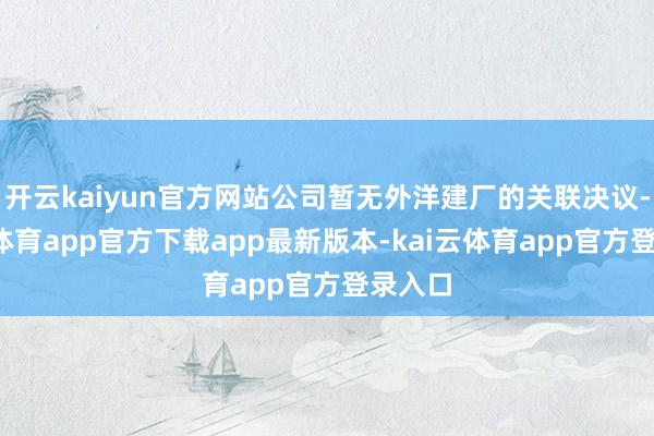 开云kaiyun官方网站公司暂无外洋建厂的关联决议-kai云体育app官方下载app最新版本-kai云体育app官方登录入口