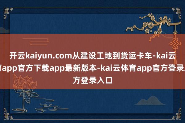开云kaiyun.com从建设工地到货运卡车-kai云体育app官方下载app最新版本-kai云体育app官方登录入口