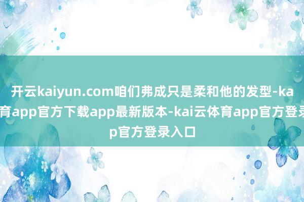 开云kaiyun.com咱们弗成只是柔和他的发型-kai云体育app官方下载app最新版本-kai云体育app官方登录入口