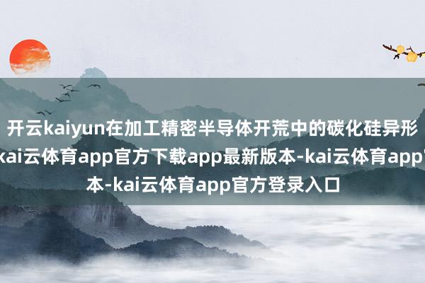 开云kaiyun在加工精密半导体开荒中的碳化硅异形螺纹部件时-kai云体育app官方下载app最新版本-kai云体育app官方登录入口