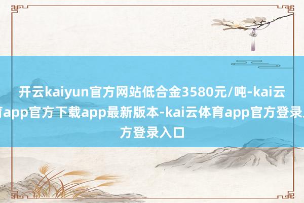 开云kaiyun官方网站低合金3580元/吨-kai云体育app官方下载app最新版本-kai云体育app官方登录入口