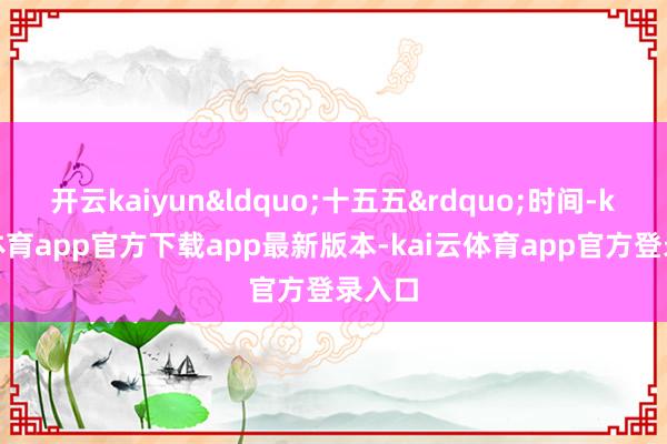 开云kaiyun&ldquo;十五五&rdquo;时间-kai云体育app官方下载app最新版本-kai云体育app官方登录入口