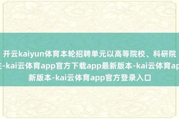 开云kaiyun体育本轮招聘单元以高等院校、科研院所、病院等为主-kai云体育app官方下载app最新版本-kai云体育app官方登录入口