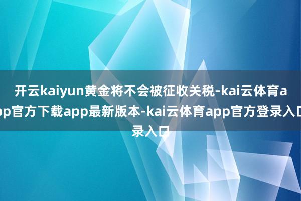 开云kaiyun黄金将不会被征收关税-kai云体育app官方下载app最新版本-kai云体育app官方登录入口