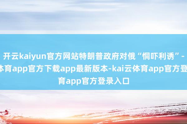 开云kaiyun官方网站特朗普政府对俄“恫吓利诱”-kai云体育app官方下载app最新版本-kai云体育app官方登录入口