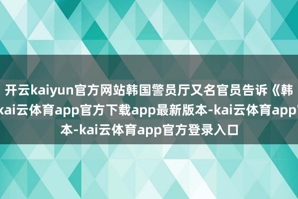 开云kaiyun官方网站韩国警员厅又名官员告诉《韩国前驱报》-kai云体育app官方下载app最新版本-kai云体育app官方登录入口